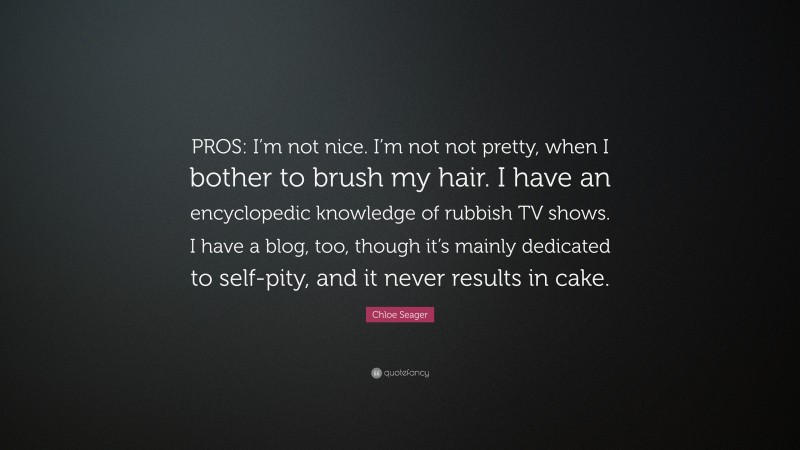 Chloe Seager Quote: “PROS: I’m not nice. I’m not not pretty, when I bother to brush my hair. I have an encyclopedic knowledge of rubbish TV shows. I have a blog, too, though it’s mainly dedicated to self-pity, and it never results in cake.”