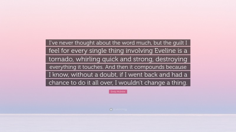 Emily McIntire Quote: “I’ve never thought about the word much, but the guilt I feel for every single thing involving Eveline is a tornado, whirling quick and strong, destroying everything it touches. And then it compounds because I know, without a doubt, if I went back and had a chance to do it all over, I wouldn’t change a thing.”