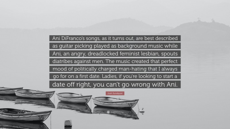 Josh Sundquist Quote: “Ani DiFranco’s songs, as it turns out, are best described as guitar picking played as background music while Ani, an angry, dreadlocked feminist lesbian, spouts diatribes against men. The music created that perfect mood of politically charged man-hating that I always go for on a first date. Ladies, if you’re looking to start a date off right, you can’t go wrong with Ani.”