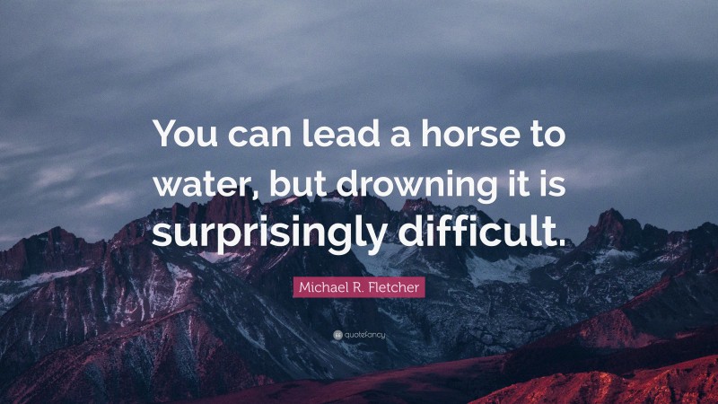 Michael R. Fletcher Quote: “You can lead a horse to water, but drowning it is surprisingly difficult.”