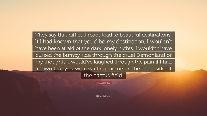 Ismaaciil C. Ubax Quote: “They say that difficult roads lead to beautiful destinations. If I had known that you’d be my destination, I wouldn’t have been afraid of the dark lonely nights. I wouldn’t have cursed the bumpy ride through the cruel Demonland of my thoughts. I would’ve laughed through the pain if I had known that you were waiting for me on the other side of the cactus field.”