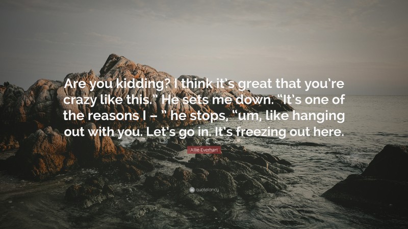 Allie Everhart Quote: “Are you kidding? I think it’s great that you’re crazy like this.” He sets me down. “It’s one of the reasons I – ” he stops, “um, like hanging out with you. Let’s go in. It’s freezing out here.”