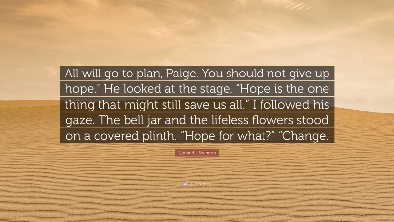 Samantha Shannon Quote: “All will go to plan, Paige. You should not give up hope.” He looked at the stage. “Hope is the one thing that might still save us all.” I followed his gaze. The bell jar and the lifeless flowers stood on a covered plinth. “Hope for what?” “Change.”