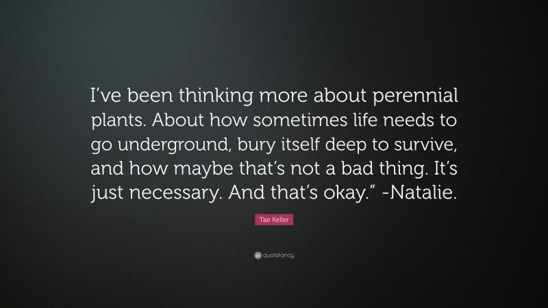 Tae Keller Quote: “I’ve been thinking more about perennial plants. About how sometimes life needs to go underground, bury itself deep to survive, and how maybe that’s not a bad thing. It’s just necessary. And that’s okay.” -Natalie.”