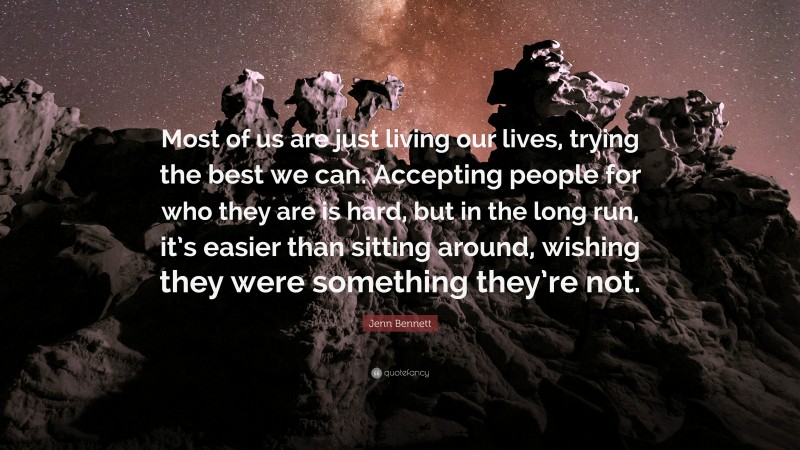 Jenn Bennett Quote: “Most of us are just living our lives, trying the best we can. Accepting people for who they are is hard, but in the long run, it’s easier than sitting around, wishing they were something they’re not.”