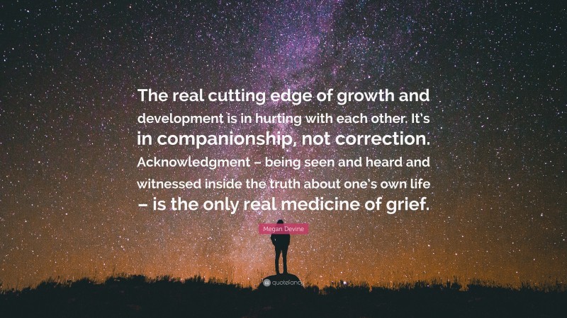 Megan Devine Quote: “The real cutting edge of growth and development is in hurting with each other. It’s in companionship, not correction. Acknowledgment – being seen and heard and witnessed inside the truth about one’s own life – is the only real medicine of grief.”