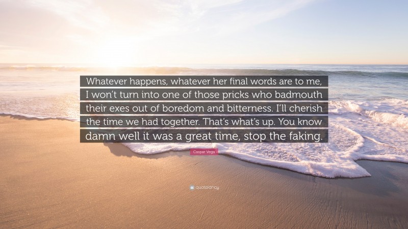 Caspar Vega Quote: “Whatever happens, whatever her final words are to me, I won’t turn into one of those pricks who badmouth their exes out of boredom and bitterness. I’ll cherish the time we had together. That’s what’s up. You know damn well it was a great time, stop the faking.”
