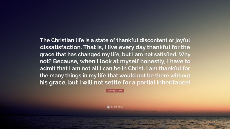 Timothy S. Lane Quote: “The Christian life is a state of thankful discontent or joyful dissatisfaction. That is, I live every day thankful for the grace that has changed my life, but I am not satisfied. Why not? Because, when I look at myself honestly, I have to admit that I am not all I can be in Christ. I am thankful for the many things in my life that would not be there without his grace, but I will not settle for a partial inheritance!”