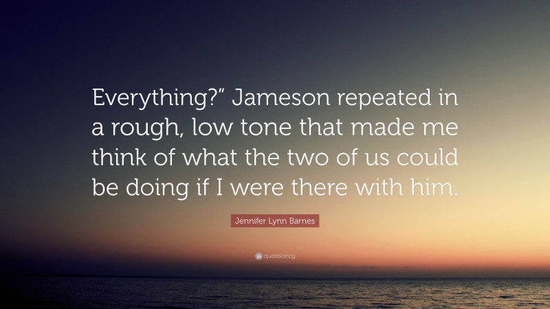 Jennifer Lynn Barnes Quote: “Everything?” Jameson repeated in a rough, low tone that made me think of what the two of us could be doing if I were there with him.”