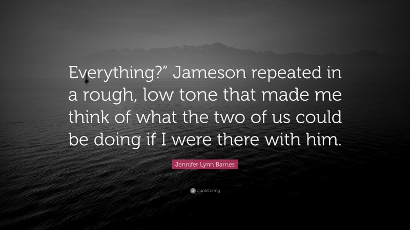 Jennifer Lynn Barnes Quote: “Everything?” Jameson repeated in a rough, low tone that made me think of what the two of us could be doing if I were there with him.”