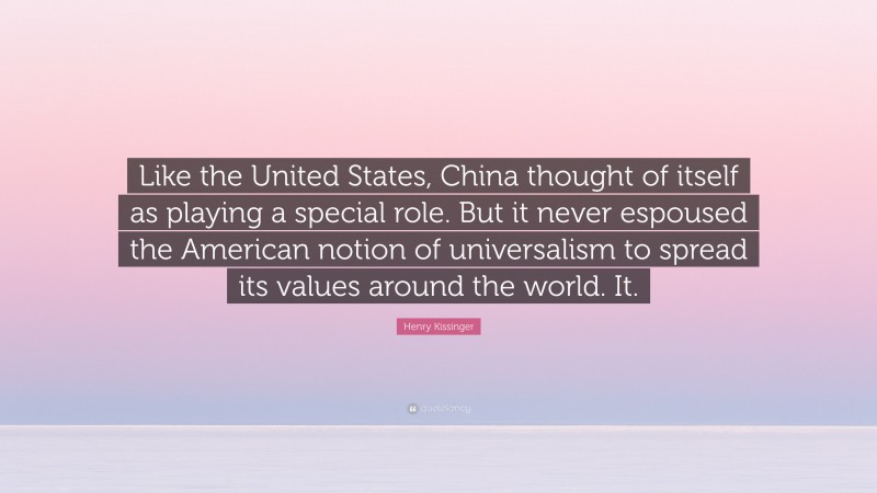 Henry Kissinger Quote: “Like the United States, China thought of itself as playing a special role. But it never espoused the American notion of universalism to spread its values around the world. It.”