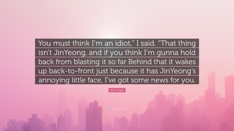 W.R. Gingell Quote: “You must think I’m an idiot,” I said. “That thing isn’t JinYeong, and if you think I’m gunna hold back from blasting it so far Behind that it wakes up back-to-front just because it has JinYeong’s annoying little face, I’ve got some news for you.”