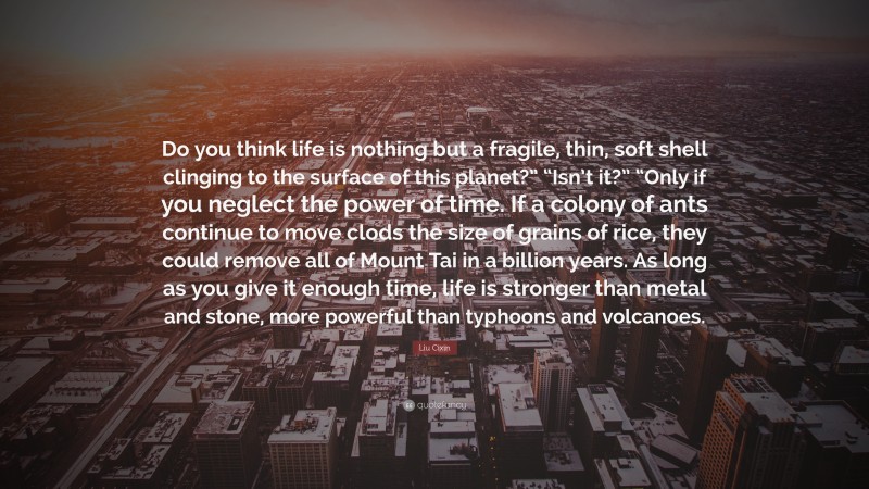 Liu Cixin Quote: “Do you think life is nothing but a fragile, thin, soft shell clinging to the surface of this planet?” “Isn’t it?” “Only if you neglect the power of time. If a colony of ants continue to move clods the size of grains of rice, they could remove all of Mount Tai in a billion years. As long as you give it enough time, life is stronger than metal and stone, more powerful than typhoons and volcanoes.”