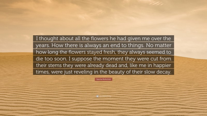 Sascha Rothchild Quote: “I thought about all the flowers he had given me over the years. How there is always an end to things. No matter how long the flowers stayed fresh, they always seemed to die too soon. I suppose the moment they were cut from their stems they were already dead and, like me in happier times, were just reveling in the beauty of their slow decay.”