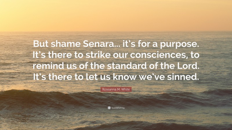 Roseanna M. White Quote: “But shame Senara... it’s for a purpose. It’s there to strike our consciences, to remind us of the standard of the Lord. It’s there to let us know we’ve sinned.”