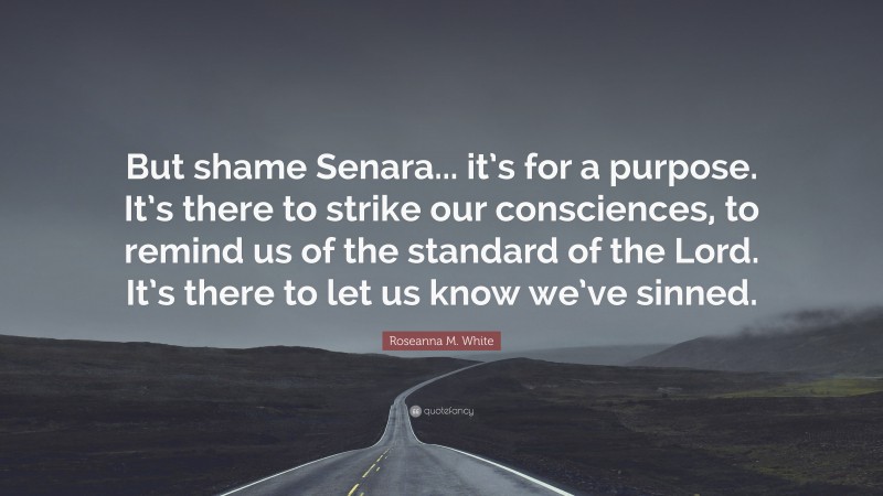 Roseanna M. White Quote: “But shame Senara... it’s for a purpose. It’s there to strike our consciences, to remind us of the standard of the Lord. It’s there to let us know we’ve sinned.”