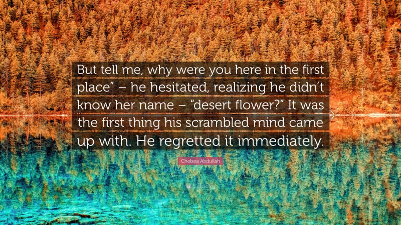 Chelsea Abdullah Quote: “But tell me, why were you here in the first place” – he hesitated, realizing he didn’t know her name – “desert flower?” It was the first thing his scrambled mind came up with. He regretted it immediately.”