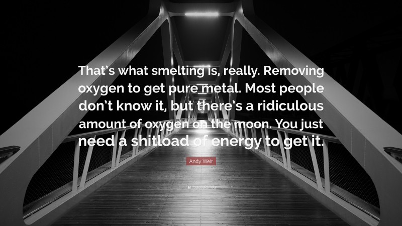 Andy Weir Quote: “That’s what smelting is, really. Removing oxygen to get pure metal. Most people don’t know it, but there’s a ridiculous amount of oxygen on the moon. You just need a shitload of energy to get it.”