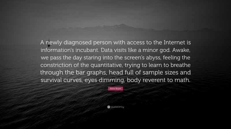 Anne Boyer Quote: “A newly diagnosed person with access to the Internet is information’s incubant. Data visits like a minor god. Awake, we pass the day staring into the screen’s abyss, feeling the constriction of the quantitative, trying to learn to breathe through the bar graphs, head full of sample sizes and survival curves, eyes dimming, body reverent to math.”