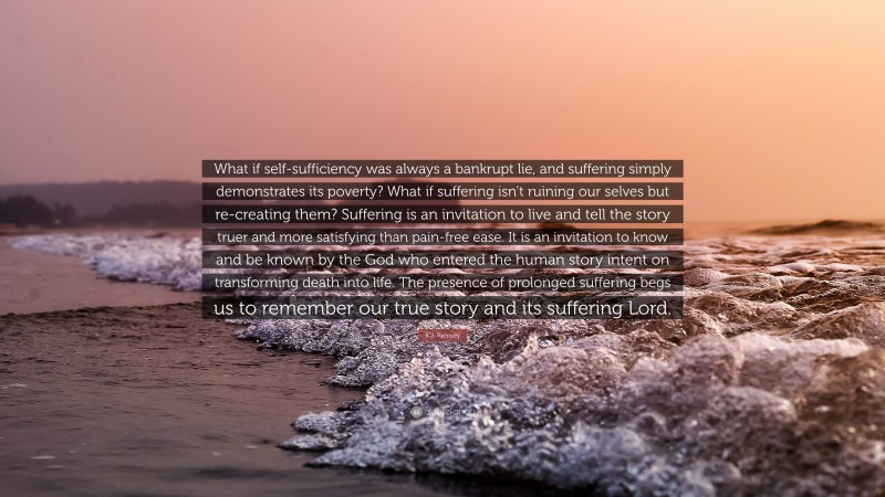 K.J. Ramsey Quote: “What if self-sufficiency was always a bankrupt lie, and suffering simply demonstrates its poverty? What if suffering isn’t ruining our selves but re-creating them? Suffering is an invitation to live and tell the story truer and more satisfying than pain-free ease. It is an invitation to know and be known by the God who entered the human story intent on transforming death into life. The presence of prolonged suffering begs us to remember our true story and its suffering Lord.”