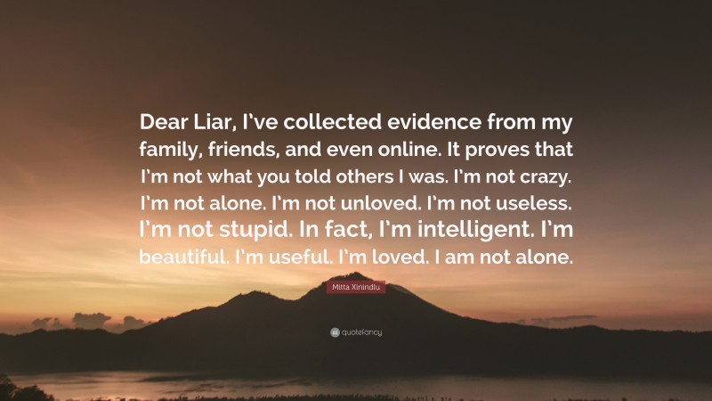 Mitta Xinindlu Quote: “Dear Liar, I’ve collected evidence from my family, friends, and even online. It proves that I’m not what you told others I was. I’m not crazy. I’m not alone. I’m not unloved. I’m not useless. I’m not stupid. In fact, I’m intelligent. I’m beautiful. I’m useful. I’m loved. I am not alone.”