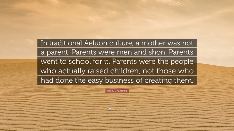 Becky Chambers Quote: “In traditional Aeluon culture, a mother was not a parent. Parents were men and shon. Parents went to school for it. Parents were the people who actually raised children, not those who had done the easy business of creating them.”