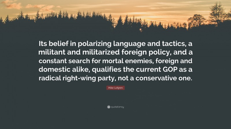 Mike Lofgren Quote: “Its belief in polarizing language and tactics, a militant and militarized foreign policy, and a constant search for mortal enemies, foreign and domestic alike, qualifies the current GOP as a radical right-wing party, not a conservative one.”