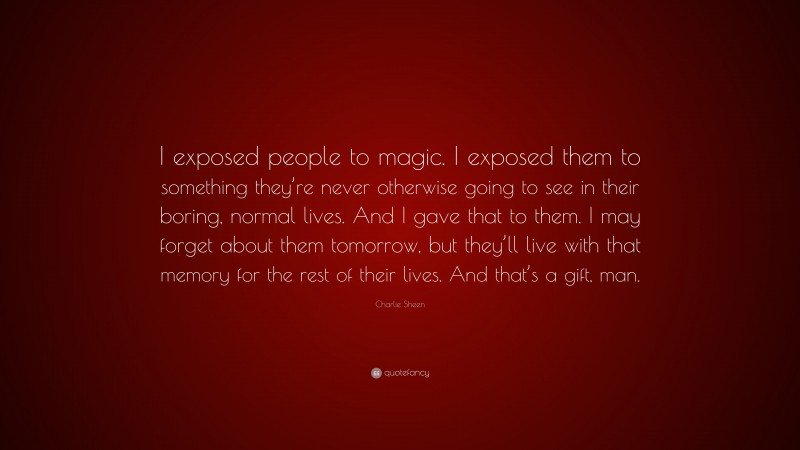 Charlie Sheen Quote: “I exposed people to magic. I exposed them to something they’re never otherwise going to see in their boring, normal lives. And I gave that to them. I may forget about them tomorrow, but they’ll live with that memory for the rest of their lives. And that’s a gift, man.”