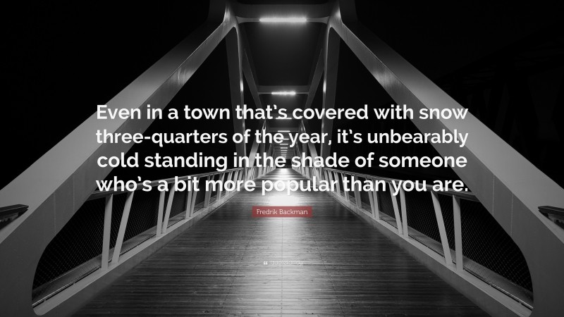 Fredrik Backman Quote: “Even in a town that’s covered with snow three-quarters of the year, it’s unbearably cold standing in the shade of someone who’s a bit more popular than you are.”