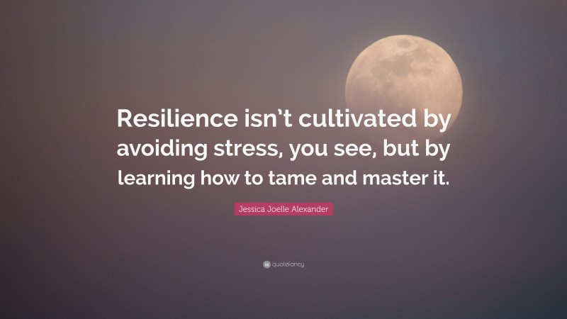 Jessica Joelle Alexander Quote: “Resilience isn’t cultivated by avoiding stress, you see, but by learning how to tame and master it.”