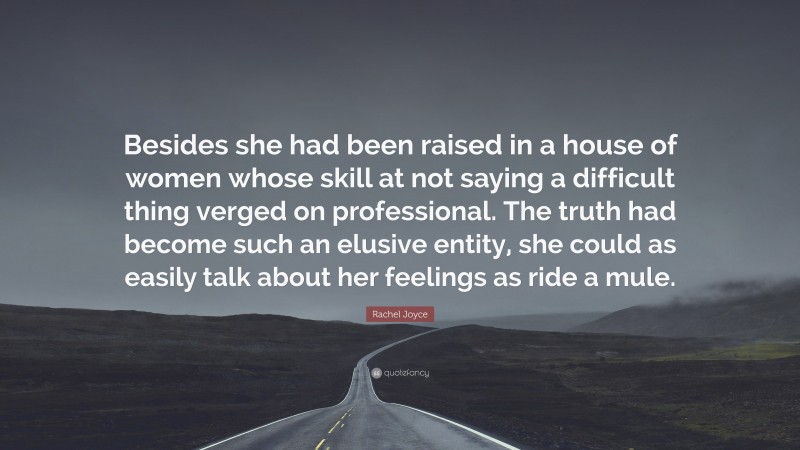 Rachel Joyce Quote: “Besides she had been raised in a house of women whose skill at not saying a difficult thing verged on professional. The truth had become such an elusive entity, she could as easily talk about her feelings as ride a mule.”