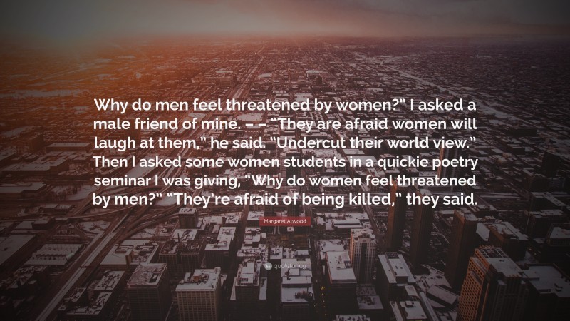 Margaret Atwood Quote: “Why do men feel threatened by women?” I asked a male friend of mine. – – “They are afraid women will laugh at them,” he said. “Undercut their world view.” Then I asked some women students in a quickie poetry seminar I was giving, “Why do women feel threatened by men?” “They’re afraid of being killed,” they said.”