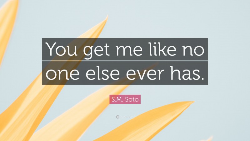 S.M. Soto Quote: “You get me like no one else ever has.”