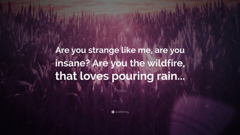 J. Limbu Quote: “Are you strange like me, are you insane? Are you the wildfire, that loves pouring rain...”
