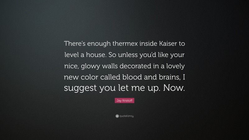 Jay Kristoff Quote: “There’s enough thermex inside Kaiser to level a house. So unless you’d like your nice, glowy walls decorated in a lovely new color called blood and brains, I suggest you let me up. Now.”