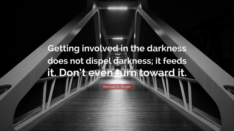 Michael A. Singer Quote: “Getting involved in the darkness does not dispel darkness; it feeds it. Don’t even turn toward it.”