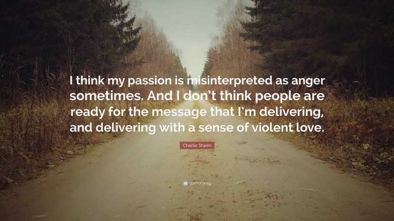 Charlie Sheen Quote: “I think my passion is misinterpreted as anger sometimes. And I don’t think people are ready for the message that I’m delivering, and delivering with a sense of violent love.”