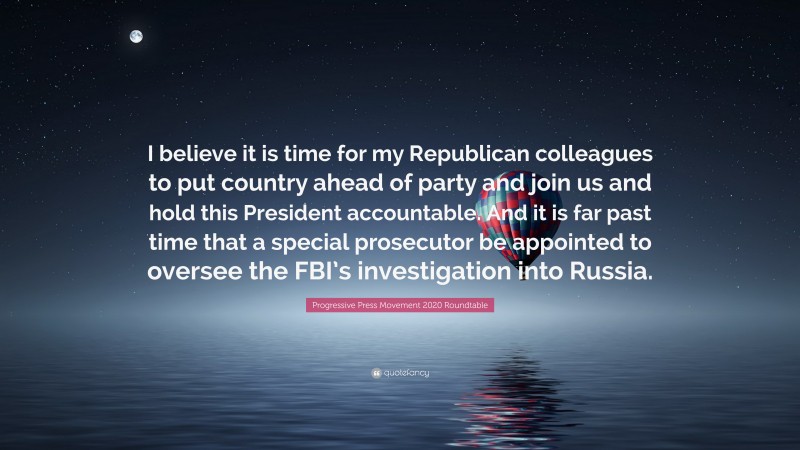 Progressive Press Movement 2020 Roundtable Quote: “I believe it is time for my Republican colleagues to put country ahead of party and join us and hold this President accountable. And it is far past time that a special prosecutor be appointed to oversee the FBI’s investigation into Russia.”