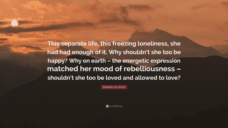 Elizabeth von Arnim Quote: “This separate life, this freezing loneliness, she had had enough of it. Why shouldn’t she too be happy? Why on earth – the energetic expression matched her mood of rebelliousness – shouldn’t she too be loved and allowed to love?”
