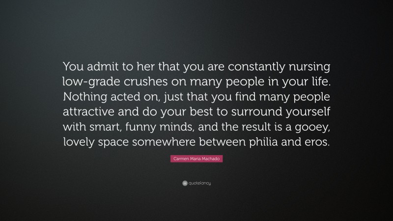 Carmen Maria Machado Quote: “You admit to her that you are constantly nursing low-grade crushes on many people in your life. Nothing acted on, just that you find many people attractive and do your best to surround yourself with smart, funny minds, and the result is a gooey, lovely space somewhere between philia and eros.”