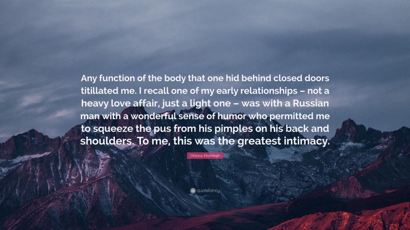 Ottessa Moshfegh Quote: “Any function of the body that one hid behind closed doors titillated me. I recall one of my early relationships – not a heavy love affair, just a light one – was with a Russian man with a wonderful sense of humor who permitted me to squeeze the pus from his pimples on his back and shoulders. To me, this was the greatest intimacy.”