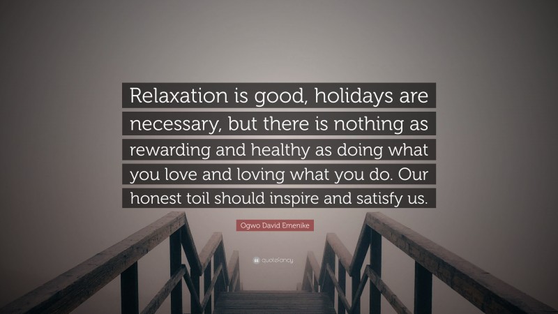 Ogwo David Emenike Quote: “Relaxation is good, holidays are necessary, but there is nothing as rewarding and healthy as doing what you love and loving what you do. Our honest toil should inspire and satisfy us.”