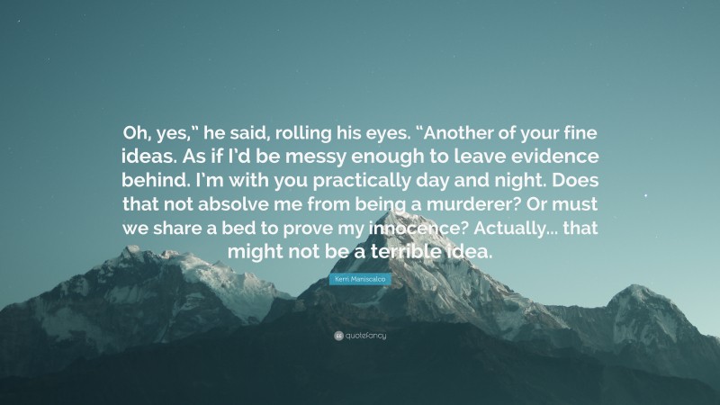 Kerri Maniscalco Quote: “Oh, yes,” he said, rolling his eyes. “Another of your fine ideas. As if I’d be messy enough to leave evidence behind. I’m with you practically day and night. Does that not absolve me from being a murderer? Or must we share a bed to prove my innocence? Actually... that might not be a terrible idea.”