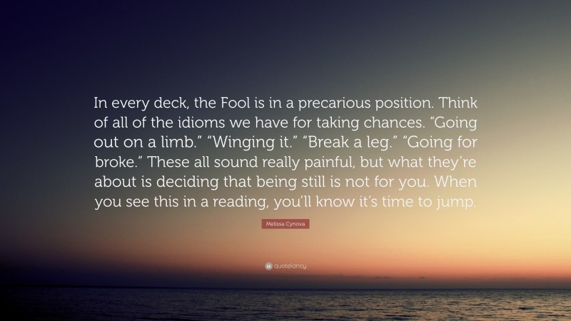 Melissa Cynova Quote: “In every deck, the Fool is in a precarious position. Think of all of the idioms we have for taking chances. “Going out on a limb.” “Winging it.” “Break a leg.” “Going for broke.” These all sound really painful, but what they’re about is deciding that being still is not for you. When you see this in a reading, you’ll know it’s time to jump.”