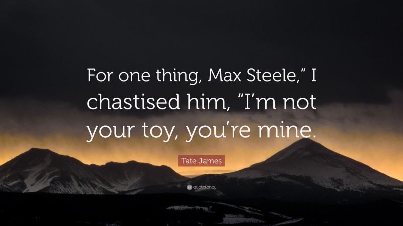 Tate James Quote: “For one thing, Max Steele,” I chastised him, “I’m not your toy, you’re mine.”