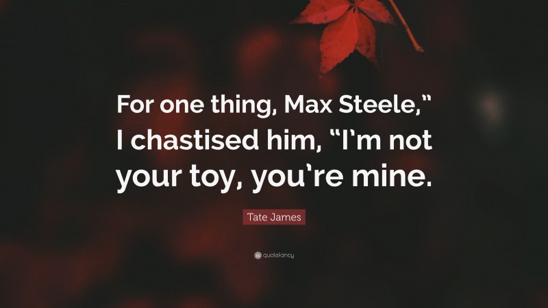 Tate James Quote: “For one thing, Max Steele,” I chastised him, “I’m not your toy, you’re mine.”