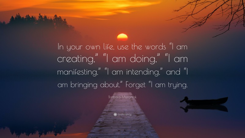 Barbara Marciniak Quote: “In your own life, use the words “I am creating,” “I am doing,” “I am manifesting,” “I am intending,” and “I am bringing about.” Forget “I am trying.”