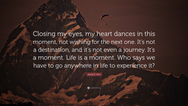 Jewel E. Ann Quote: “Closing my eyes, my heart dances in this moment, not wishing for the next one. It’s not a destination, and it’s not even a journey. It’s a moment. Life is a moment. Who says we have to go anywhere in life to experience it?”