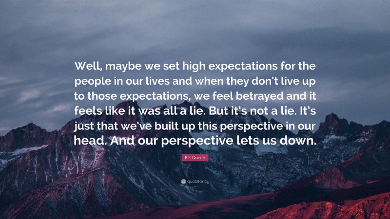 B.F. Queen Quote: “Well, maybe we set high expectations for the people in our lives and when they don’t live up to those expectations, we feel betrayed and it feels like it was all a lie. But it’s not a lie. It’s just that we’ve built up this perspective in our head. And our perspective lets us down.”