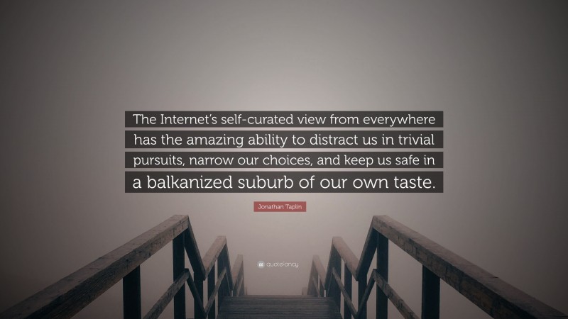Jonathan Taplin Quote: “The Internet’s self-curated view from everywhere has the amazing ability to distract us in trivial pursuits, narrow our choices, and keep us safe in a balkanized suburb of our own taste.”